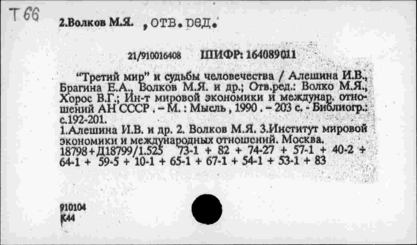 ﻿г.волковмл. ,отв.вед*
21/910016408 ШИФР: 164089011
“Третий мир” и судьбы человечества / Алешина И.В., Брагина Е.А., Волков М.Я. и др.; Отв.ред.: Волко М.Я., Хорос В.Г.; Ин-т мировой экономики и междунар. отношений АН СССР. - М.: Мысль, 1990. - 203 с. - Библиогр.: с.192-201.
1.Алешина И.В. и др. 2. Волков М.Я. З.Институт мировой экономики и международных отношений. Москва.
18798+Д18799/1.525 73-1 + 82 + 74-27 + 57-1 + 40-2 + 64-1 + 59-5 + 10-1 + 65-1 + 67-1 + 54-1 + 53-1 + 83
910104
Iм4